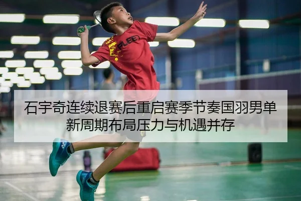 石宇奇连续退赛后重启赛季节奏国羽男单新周期布局压力与机遇并存