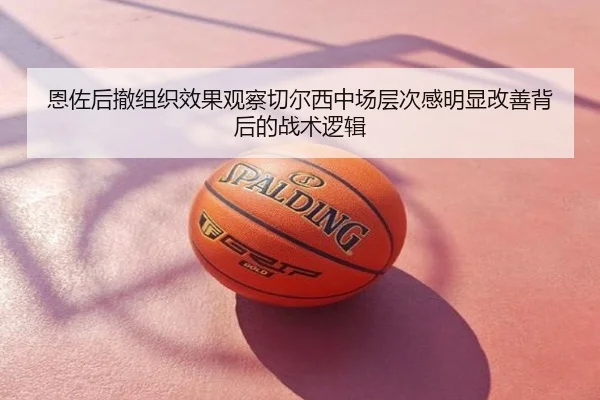 恩佐后撤组织效果观察切尔西中场层次感明显改善背后的战术逻辑