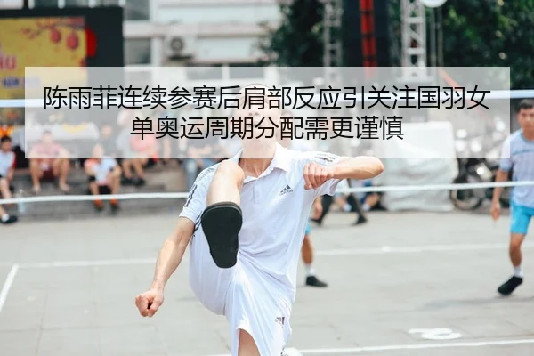 陈雨菲连续参赛后肩部反应引关注国羽女单奥运周期分配需更谨慎