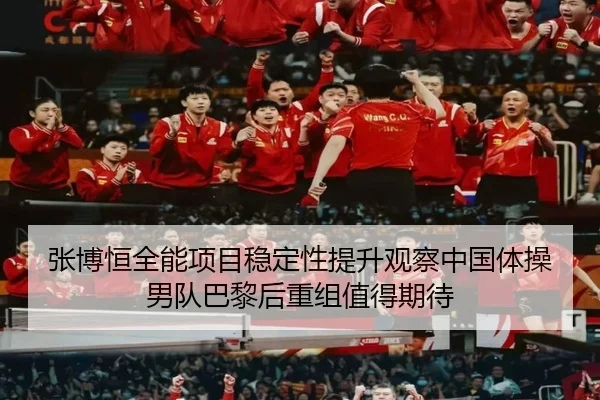 张博恒全能项目稳定性提升观察中国体操男队巴黎后重组值得期待